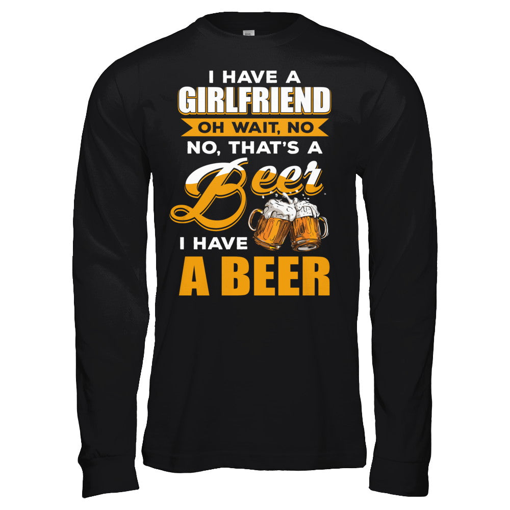 I Have A Girlfriend Oh Wait No No That's A Beer I Have A Beer T-Shirt & Hoodie | Teecentury.com
