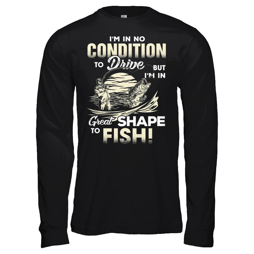I'm In No Condition To Drive But I'm In Great Shape To Fish T-Shirt & Hoodie | Teecentury.com