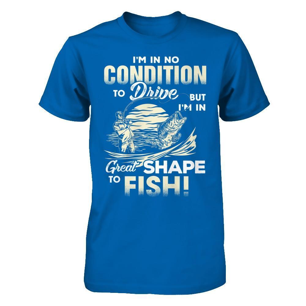 I'm In No Condition To Drive But I'm In Great Shape To Fish T-Shirt & Hoodie | Teecentury.com